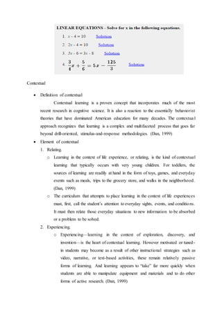 Contextual 
 Definition of contextual 
Contextual learning is a proven concept that incorporates much of the most 
recent research in cognitive science. It is also a reaction to the essentially behaviorist 
theories that have dominated American education for many decades. The contextua l 
approach recognizes that learning is a complex and multifaceted process that goes far 
beyond drill-oriented, stimulus-and-response methodologies. (Dan, 1999) 
 Element of contextual 
1. Relating. 
o Learning in the context of life experience, or relating, is the kind of contextual 
learning that typically occurs with very young children. For toddlers, the 
sources of learning are readily at hand in the form of toys, games, and everyday 
events such as meals, trips to the grocery store, and walks in the neighborhood. 
(Dan, 1999) 
o The curriculum that attempts to place learning in the context of life experiences 
must, first, call the student’s attention to everyday sights, events, and conditio ns. 
It must then relate those everyday situations to new information to be absorbed 
or a problem to be solved. 
2. Experiencing. 
o Experiencing—learning in the context of exploration, discovery, and 
invention—is the heart of contextual learning. However motivated or tuned-in 
students may become as a result of other instructional strategies such as 
video, narrative, or text-based activities, these remain relatively passive 
forms of learning. And learning appears to “take” far more quickly when 
students are able to manipulate equipment and materials and to do other 
forms of active research. (Dan, 1999) 
 