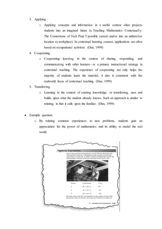 3. Applying. 
o Applying concepts and information in a useful context often projects 
students into an imagined future (a Teaching Mathematics Contextually: 
The Cornerstone of Tech Prep 5 possible career) and/or into an unfami liar 
location (a workplace). In contextual learning courses, applications are often 
based on occupational activities. (Dan, 1999) 
4. Cooperating. 
o Cooperating—learning in the context of sharing, responding, and 
communicating with other learners—is a primary instructional strategy in 
contextual teaching. The experience of cooperating not only helps the 
majority of students learn the material, it also is consistent with the 
realworld focus of contextual teaching. (Dan, 1999) 
5. Transferring. 
o Learning in the context of existing knowledge, or transferring, uses and 
builds upon what the student already knows. Such an approach is similar to 
relating, in that it calls upon the familiar. (Dan, 1999) 
 Example question. 
o By relating common experiences to new problems, students gain an 
appreciation for the power of mathematics and its ability to model the real 
world. 
 