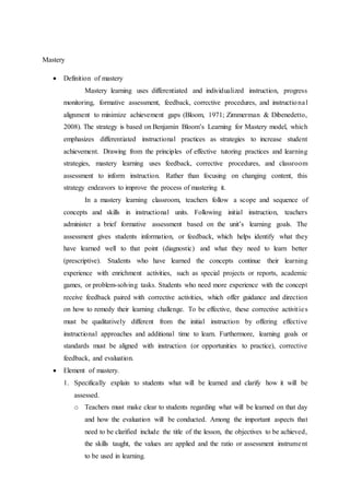 Mastery 
 Definition of mastery 
Mastery learning uses differentiated and individualized instruction, progress 
monitoring, formative assessment, feedback, corrective procedures, and instructiona l 
alignment to minimize achievement gaps (Bloom, 1971; Zimmerman & Dibenedetto, 
2008). The strategy is based on Benjamin Bloom’s Learning for Mastery model, which 
emphasizes differentiated instructional practices as strategies to increase student 
achievement. Drawing from the principles of effective tutoring practices and learning 
strategies, mastery learning uses feedback, corrective procedures, and classroom 
assessment to inform instruction. Rather than focusing on changing content, this 
strategy endeavors to improve the process of mastering it. 
In a mastery learning classroom, teachers follow a scope and sequence of 
concepts and skills in instructional units. Following initial instruction, teachers 
administer a brief formative assessment based on the unit’s learning goals. The 
assessment gives students information, or feedback, which helps identify what they 
have learned well to that point (diagnostic) and what they need to learn better 
(prescriptive). Students who have learned the concepts continue their learning 
experience with enrichment activities, such as special projects or reports, academic 
games, or problem-solving tasks. Students who need more experience with the concept 
receive feedback paired with corrective activities, which offer guidance and direction 
on how to remedy their learning challenge. To be effective, these corrective activit ie s 
must be qualitatively different from the initial instruction by offering effective 
instructional approaches and additional time to learn. Furthermore, learning goals or 
standards must be aligned with instruction (or opportunities to practice), corrective 
feedback, and evaluation. 
 Element of mastery. 
1. Specifically explain to students what will be learned and clarify how it will be 
assessed. 
o Teachers must make clear to students regarding what will be learned on that day 
and how the evaluation will be conducted. Among the important aspects that 
need to be clarified include the title of the lesson, the objectives to be achieved, 
the skills taught, the values are applied and the ratio or assessment instrume nt 
to be used in learning. 
 