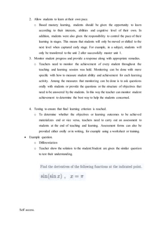 2. Allow students to learn at their own pace. 
o Based mastery learning, students should be given the opportunity to learn 
according to their interests, abilities and cognitive level of their own. In 
addition, students were also given the responsibility to control the pace of their 
learning in stages. This means that students will only be moved or shifted to the 
next level when captured early stage. For example, in a subject, students will 
only be transferred to the unit 2 after successfully master unit 1. 
3. Monitor student progress and provide a response along with appropriate remedies. 
o Teachers need to monitor the achievement of every student throughout the 
teaching and learning session was held. Monitoring can be done with more 
specific with how to measure student ability and achievement for each learning 
activity. Among the measures that monitoring can be done is to ask questions 
orally with students or provide the questions or the structure of objectives that 
need to be answered by the students. In this way the teacher can monitor student 
achievement to determine the best way to help the students concerned. 
4. Testing to ensure that final learning criterion is reached. 
o To determine whether the objectives or learning outcomes to be achieved 
materializes end or vice versa, teachers need to carry out an assessment to 
students at the end of teaching and learning. Assessment forms can also be 
provided either orally or in writing, for example using a worksheet or training. 
 Example question. 
o Differentiation 
o Teacher show the solution to the student.Student are given the similar question 
to test their understanding. 
Self access. 
 