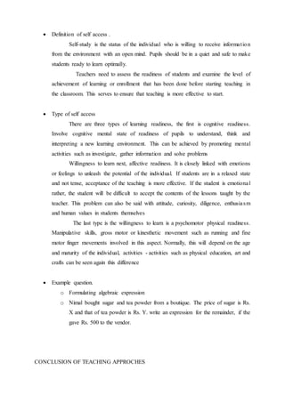  Definition of self access . 
Self-study is the status of the individual who is willing to receive informa t ion 
from the environment with an open mind. Pupils should be in a quiet and safe to make 
students ready to learn optimally. 
Teachers need to assess the readiness of students and examine the level of 
achievement of learning or enrollment that has been done before starting teaching in 
the classroom. This serves to ensure that teaching is more effective to start. 
 Type of self access 
There are three types of learning readiness, the first is cognitive readiness. 
Involve cognitive mental state of readiness of pupils to understand, think and 
interpreting a new learning environment. This can be achieved by promoting mental 
activities such as investigate, gather information and solve problems 
Willingness to learn next, affective readiness. It is closely linked with emotions 
or feelings to unleash the potential of the individual. If students are in a relaxed state 
and not tense, acceptance of the teaching is more effective. If the student is emotional 
rather, the student will be difficult to accept the contents of the lessons taught by the 
teacher. This problem can also be said with attitude, curiosity, diligence, enthusia sm 
and human values in students themselves 
The last type is the willingness to learn is a psychomotor physical readiness. 
Manipulative skills, gross motor or kinesthetic movement such as running and fine 
motor finger movements involved in this aspect. Normally, this will depend on the age 
and maturity of the individual, activities - activities such as physical education, art and 
crafts can be seen again this difference 
 Example question. 
o Formulating algebraic expression 
o Nimal bought sugar and tea powder from a boutique. The price of sugar is Rs. 
X and that of tea powder is Rs. Y. write an expression for the remainder, if the 
gave Rs. 500 to the vendor. 
CONCLUSION OF TEACHING APPROCHES 
 