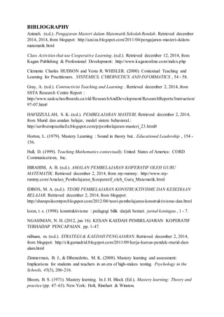 BIBLIOGRAPHY 
Azimah. (n.d.). Pengajaran Masteri dalam Matematik Sekolah Rendah. Retrieved december 
2014, 2014, from blogspot: http://azaiza.blogspot.com/2011/04/pengajaran-masteri-dalam-matematik. 
html 
Class Activities that use Cooperative Learning. (n.d.). Retrieved december 12, 2014, from 
Kagan Publishing & Professional Development: http://www.kaganonline.com/index.php 
Clemente Charles HUDSON and Vesta R. WHISLER. (2000). Contextual Teaching and 
Learning for Practitioners. SYSTEMICS, CYBERNETICS AND INFORMATICS , 54 - 58. 
Gray, A. (n.d.). Contructivist Teaching and Learning . Retrieved december 2, 2014, from 
SSTA Research Centre Report : 
http://www.saskschoolboards.ca/old/ResearchAndDevelopment/ResearchReports/Instruction/ 
97-07.htm# 
HAFIZZULLAH, S. K. (n.d.). PEMBELAJARAN MASTERI. Retrieved december 2, 2014, 
from Murid dan amalan belajar, model sistem behavioral.: 
http://seribuimpianhafiz.blogspot.com/p/pembelajaran-masteri_23.html# 
Horton, L. (1979). Mastery Learning : Sound in theory but.. Educational Leadership , 154 - 
156. 
Hull, D. (1999). Teaching Mathematics contextually. United States of America: CORD 
Communications, Inc. 
IBRAHIM, A. B. (n.d.). AMALAN PEMBELAJARAN KOPERATIF OLEH GURU 
MATEMATIK. Retrieved december 2, 2014, from my-rummy: http://www.my-rummy. 
com/Amalan_Pembelajaran_Kooperatif_oleh_Guru_Matematik.html 
IDROS, M. A. (n.d.). TEORI PEMBELAJARAN KONSTRUKTIVISME DAN KESEDIAAN 
BELAJAR. Retrieved december 2, 2014, from blogspot: 
http://sharapsikomtpm.blogspot.com/2012/08/teori-pembelajaran-konstruktivisme-dan.html 
koon, t. s. (1998). konstruktivisme : pedagogi bilik darjah bestari. jurnal keningau , 1 - 7. 
NGASIMAN, N. H. (2012, jun 16). KESAN KAEDAH PEMBELAJARAN KOPERATIF 
TERHADAP PENCAPAIAN. pp. 1-47. 
ridhuan, m. (n.d.). STRATEGI & KAEDAH PENGAJARAN. Retrieved december 2, 2014, 
from blogspot: http://cikgumadrid.blogspot.com/2011/09/kerja-kursus-pendek-murid-dan-alam. 
html 
Zimmerman, B. J., & Dibenedetto, M. K. (2008). Mastery learning and assessment: 
Implications for students and teachers in an era of high-stakes testing. Psychology in the 
Schools, 45(3), 206-216. 
Bloom, B. S. (1971). Mastery learning. In J. H. Block (Ed.), Mastery learning: Theory and 
practice (pp. 47–63). New York: Holt, Rinehart & Winston. 
 