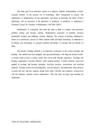 The main goal of an education system is to improve students understanding of basic 
concepts learned. In the present era of technology, labor background to science and 
mathematics is indispensable for the opportunity and choice to determine the future of these 
individuals will be increased if the individual is proficient or proficient in mathemat ics 
(National Council for Teachers of Mathematics (NCTM), 2000 ). 
Mathematics is a discipline that trains the mind to think in a logical and systemat ic 
problem solving and decision making. Mathematical properties of naturally promote 
meaningful learning and challenge students' thinking. The concept of learning mathemat ics 
known as a constructive process in which students build and shape knowledge in mathemat ics 
by linking new knowledge or concepts acquired knowledge or concepts that are already on 
them. 
One teacher teaching methods is an important component in the session teaching and 
learning. The method has been designed with good performance will bring the desired results. 
A teacher needs to have a creative nature that can be built through experience. Teaching and 
learning mathematics becomes effective when student-centered. Creative elements need to be 
applied in teaching and learning principles involving teachers, environment and teaching 
methods. Teachers need to be knowledgeable, took the initiative and understand what and how 
to teach and why and how students should learn math. Cheerful and conducive environme nt 
will also stimulate students to learn mathematics. That why there are many type teaching for 
mathematic. 
TYPE OF TEACHING APPROCHES 
 