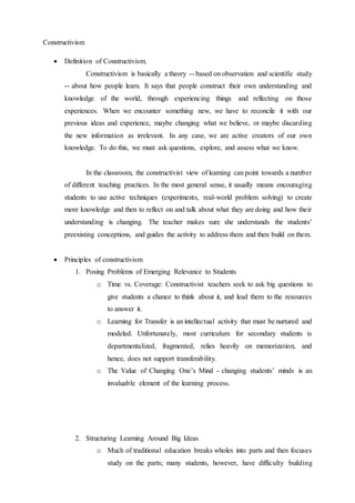 Constructivism 
 Definition of Constructivism. 
Constructivism is basically a theory -- based on observation and scientific study 
-- about how people learn. It says that people construct their own understanding and 
knowledge of the world, through experiencing things and reflecting on those 
experiences. When we encounter something new, we have to reconcile it with our 
previous ideas and experience, maybe changing what we believe, or maybe discarding 
the new information as irrelevant. In any case, we are active creators of our own 
knowledge. To do this, we must ask questions, explore, and assess what we know. 
In the classroom, the constructivist view of learning can point towards a number 
of different teaching practices. In the most general sense, it usually means encouraging 
students to use active techniques (experiments, real-world problem solving) to create 
more knowledge and then to reflect on and talk about what they are doing and how their 
understanding is changing. The teacher makes sure she understands the students' 
preexisting conceptions, and guides the activity to address them and then build on them. 
 Principles of constructivism 
1. Posing Problems of Emerging Relevance to Students 
o Time vs. Coverage: Constructivist teachers seek to ask big questions to 
give students a chance to think about it, and lead them to the resources 
to answer it. 
o Learning for Transfer is an intellectual activity that must be nurtured and 
modeled. Unfortunately, most curriculum for secondary students is 
departmentalized, fragmented, relies heavily on memorization, and 
hence, does not support transferability. 
o The Value of Changing One’s Mind - changing students’ minds is an 
invaluable element of the learning process. 
2. Structuring Learning Around Big Ideas 
o Much of traditional education breaks wholes into parts and then focuses 
study on the parts; many students, however, have difficulty building 
 