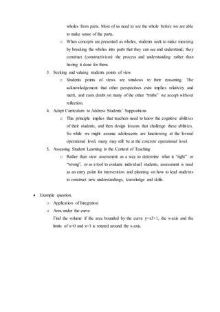 wholes from parts. Most of us need to see the whole before we are able 
to make sense of the parts. 
o When concepts are presented as wholes, students seek to make meaning 
by breaking the wholes into parts that they can see and understand; they 
construct (constructivism) the process and understanding rather than 
having it done for them. 
3. Seeking and valuing students points of view 
o Students points of views are windows to their reasoning. The 
acknowledgement that other perspectives exist implies relativity and 
merit, and casts doubt on many of the other “truths” we accept without 
reflection. 
4. Adapt Curriculum to Address Students’ Suppositions 
o This principle implies that teachers need to know the cognitive abilit ies 
of their students, and then design lessons that challenge these abilit ies. 
So while we might assume adolescents are functioning at the formal 
operational level, many may still be at the concrete operational level. 
5. Assessing Student Learning in the Context of Teaching 
o Rather than view assessment as a way to determine what is “right” or 
“wrong”, or as a tool to evaluate individual students, assessment is used 
as an entry point for intervention and planning on how to lead students 
to construct new understandings, knowledge and skills. 
 Example question. 
o Application of Integration 
o Area under the curve 
Find the volume if the area bounded by the curve y=x3+1, the x-axis and the 
limits of x=0 and x=3 is rotated around the x-axis. 
 