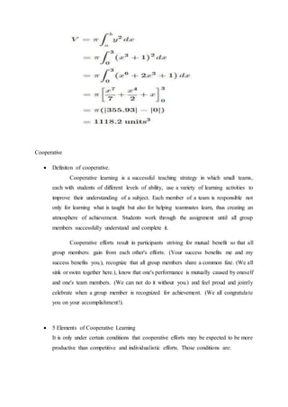 Cooperative 
 Definiton of cooperative. 
Cooperative learning is a successful teaching strategy in which small teams, 
each with students of different levels of ability, use a variety of learning activities to 
improve their understanding of a subject. Each member of a team is responsible not 
only for learning what is taught but also for helping teammates learn, thus creating an 
atmosphere of achievement. Students work through the assignment until all group 
members successfully understand and complete it. 
Cooperative efforts result in participants striving for mutual benefit so that all 
group members: gain from each other's efforts. (Your success benefits me and my 
success benefits you.), recognize that all group members share a common fate. (We all 
sink or swim together here.), know that one's performance is mutually caused by oneself 
and one's team members. (We can not do it without you.) and feel proud and jointly 
celebrate when a group member is recognized for achievement. (We all congratula te 
you on your accomplishment!). 
 5 Elements of Cooperative Learning 
It is only under certain conditions that cooperative efforts may be expected to be more 
productive than competitive and individualistic efforts. Those conditions are: 
 