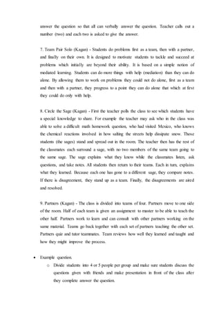 answer the question so that all can verbally answer the question. Teacher calls out a 
number (two) and each two is asked to give the answer. 
7. Team Pair Solo (Kagan) - Students do problems first as a team, then with a partner, 
and finally on their own. It is designed to motivate students to tackle and succeed at 
problems which initially are beyond their ability. It is based on a simple notion of 
mediated learning. Students can do more things with help (mediation) than they can do 
alone. By allowing them to work on problems they could not do alone, first as a team 
and then with a partner, they progress to a point they can do alone that which at first 
they could do only with help. 
8. Circle the Sage (Kagan) - First the teacher polls the class to see which students have 
a special knowledge to share. For example the teacher may ask who in the class was 
able to solve a difficult math homework question, who had visited Mexico, who knows 
the chemical reactions involved in how salting the streets help dissipate snow. Those 
students (the sages) stand and spread out in the room. The teacher then has the rest of 
the classmates each surround a sage, with no two members of the same team going to 
the same sage. The sage explains what they know while the classmates listen, ask 
questions, and take notes. All students then return to their teams. Each in turn, explains 
what they learned. Because each one has gone to a different sage, they compare notes. 
If there is disagreement, they stand up as a team. Finally, the disagreements are aired 
and resolved. 
9. Partners (Kagan) - The class is divided into teams of four. Partners move to one side 
of the room. Half of each team is given an assignment to master to be able to teach the 
other half. Partners work to learn and can consult with other partners working on the 
same material. Teams go back together with each set of partners teaching the other set. 
Partners quiz and tutor teammates. Team reviews how well they learned and taught and 
how they might improve the process. 
 Example question. 
o Divide students into 4 or 5 people per group and make sure students discuss the 
questions given with friends and make presentation in front of the class after 
they complete answer the question. 
 