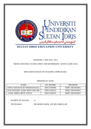 SEMESTER 1 SESI 2014 / 2015 
TREND AND ISSUE IN EDUCATION FOR MATHEMATIC SCIENCE (SME 3023) 
DISCUSSION ISSUES ON TEACHING APPROACHES. 
DISEDIAKAN OLEH : 
NAMA NO. MATRIK PROGRAM 
ATINA HASANAH BT MOHD GHAZALI D20121058406 ISMP ( EKONOMI ) 
NUR SHUHADA SURIA BINTI SHA’ARI D20121058472 ISMP ( EKONOMI ) 
FATIN AMIRA BINTI YUNUS D20121058529 ISMP ( EKONOMI ) 
KUMPULAN KULIAH : A 
PENSYARAH : DR MOHD FAIZAL LEE BIN ABDULLAH 
 