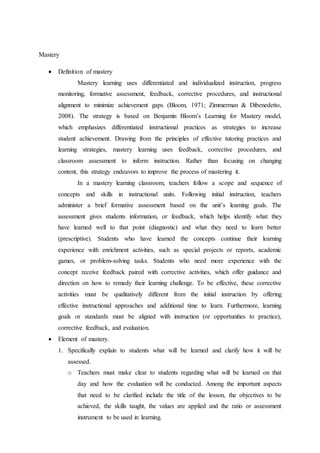 Mastery 
 Definition of mastery 
Mastery learning uses differentiated and individualized instruction, progress 
monitoring, formative assessment, feedback, corrective procedures, and instructional 
alignment to minimize achievement gaps (Bloom, 1971; Zimmerman & Dibenedetto, 
2008). The strategy is based on Benjamin Bloom’s Learning for Mastery model, 
which emphasizes differentiated instructional practices as strategies to increase 
student achievement. Drawing from the principles of effective tutoring practices and 
learning strategies, mastery learning uses feedback, corrective procedures, and 
classroom assessment to inform instruction. Rather than focusing on changing 
content, this strategy endeavors to improve the process of mastering it. 
In a mastery learning classroom, teachers follow a scope and sequence of 
concepts and skills in instructional units. Following initial instruction, teachers 
administer a brief formative assessment based on the unit’s learning goals. The 
assessment gives students information, or feedback, which helps identify what they 
have learned well to that point (diagnostic) and what they need to learn better 
(prescriptive). Students who have learned the concepts continue their learning 
experience with enrichment activities, such as special projects or reports, academic 
games, or problem-solving tasks. Students who need more experience with the 
concept receive feedback paired with corrective activities, which offer guidance and 
direction on how to remedy their learning challenge. To be effective, these corrective 
activities must be qualitatively different from the initial instruction by offering 
effective instructional approaches and additional time to learn. Furthermore, learning 
goals or standards must be aligned with instruction (or opportunities to practice), 
corrective feedback, and evaluation. 
 Element of mastery. 
1. Specifically explain to students what will be learned and clarify how it will be 
assessed. 
o Teachers must make clear to students regarding what will be learned on that 
day and how the evaluation will be conducted. Among the important aspects 
that need to be clarified include the title of the lesson, the objectives to be 
achieved, the skills taught, the values are applied and the ratio or assessment 
instrument to be used in learning. 
 