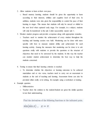 2. Allow students to learn at their own pace. 
o Based mastery learning, students should be given the opportunity to learn 
according to their interests, abilities and cognitive level of their own. In 
addition, students were also given the responsibility to control the pace of their 
learning in stages. This means that students will only be moved or shifted to 
the next level when captured early stage. For example, in a subject, students 
will only be transferred to the unit 2 after successfully master unit 1. 
3. Monitor student progress and provide a response along with appropriate remedies. 
o Teachers need to monitor the achievement of every student throughout the 
teaching and learning session was held. Monitoring can be done with more 
specific with how to measure student ability and achievement for each 
learning activity. Among the measures that monitoring can be done is to ask 
questions orally with students or provide the questions or the structure of 
objectives that need to be answered by the students. In this way the teacher 
can monitor student achievement to determine the best way to help the 
students concerned. 
4. Testing to ensure that final learning criterion is reached. 
o To determine whether the objectives or learning outcomes to be achieved 
materializes end or vice versa, teachers need to carry out an assessment to 
students at the end of teaching and learning. Assessment forms can also be 
provided either orally or in writing, for example using a worksheet or training. 
 Example question. 
o Differentiation 
o Teacher show the solution to the student.Student are given the similar question 
to test their understanding. 
 