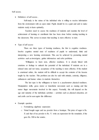 Self access. 
 Definition of self access . 
Self-study is the status of the individual who is willing to receive information 
from the environment with an open mind. Pupils should be in a quiet and safe to make 
students ready to learn optimally. 
Teachers need to assess the readiness of students and examine the level of 
achievement of learning or enrollment that has been done before starting teaching in 
the classroom. This serves to ensure that teaching is more effective to start. 
 Type of self access 
There are three types of learning readiness, the first is cognitive readiness. 
Involve cognitive mental state of readiness of pupils to understand, think and 
interpreting a new learning environment. This can be achieved by promoting mental 
activities such as investigate, gather information and solve problems 
Willingness to learn next, affective readiness. It is closely linked with 
emotions or feelings to unleash the potential of the individual. If students are in a 
relaxed state and not tense, acceptance of the teaching is more effective. If the student 
is emotional rather, the student will be difficult to accept the contents of the lessons 
taught by the teacher. This problem can also be said with attitude, curiosity, diligence, 
enthusiasm and human values in students themselves 
The last type is the willingness to learn is a psychomotor physical readiness. 
Manipulative skills, gross motor or kinesthetic movement such as running and fine 
motor finger movements involved in this aspect. Normally, this will depend on the 
age and maturity of the individual, activities - activities such as physical education, art 
and crafts can be seen again this difference 
 Example question. 
o Formulating algebraic expression 
o Nimal bought sugar and tea powder from a boutique. The price of sugar is Rs. 
X and that of tea powder is Rs. Y. write an expression for the remainder, if the 
gave Rs. 500 to the vendor. 
 