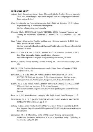 BIBLIOGRAPHY 
Azimah. (n.d.). Pengajaran Masteri dalam Matematik Sekolah Rendah. Retrieved december 
2014, 2014, from blogspot: http://azaiza.blogspot.com/2011/04/pengajaran-masteri-dalam- 
matematik.html 
Class Activities that use Cooperative Learning. (n.d.). Retrieved december 12, 2014, from 
Kagan Publishing & Professional Development: 
http://www.kaganonline.com/index.php 
Clemente Charles HUDSON and Vesta R. WHISLER. (2000). Contextual Teaching and 
Learning for Practitioners. SYSTEMICS, CYBERNETICS AND INFORMATICS , 54 - 
58. 
Gray, A. (n.d.). Contructivist Teaching and Learning . Retrieved december 2, 2014, from 
SSTA Research Centre Report : 
http://www.saskschoolboards.ca/old/ResearchAndDevelopment/ResearchReports/Inst 
ruction/97-07.htm# 
HAFIZZULLAH, S. K. (n.d.). PEMBELAJARAN MASTERI. Retrieved december 2, 2014, 
from Murid dan amalan belajar, model sistem behavioral.: 
http://seribuimpianhafiz.blogspot.com/p/pembelajaran-masteri_23.html# 
Horton, L. (1979). Mastery Learning : Sound in theory but.. Educational Leadership , 154 - 
156. 
Hull, D. (1999). Teaching Mathematics contextually. United States of America: CORD 
Communications, Inc. 
IBRAHIM, A. B. (n.d.). AMALAN PEMBELAJARAN KOPERATIF OLEH GURU 
MATEMATIK. Retrieved december 2, 2014, from my-rummy: http://www.my-rummy. 
com/Amalan_Pembelajaran_Kooperatif_oleh_Guru_Matematik.html 
IDROS, M. A. (n.d.). TEORI PEMBELAJARAN KONSTRUKTIVISME DAN KESEDIAAN 
BELAJAR. Retrieved december 2, 2014, from blogspot: 
http://sharapsikomtpm.blogspot.com/2012/08/teori-pembelajaran-konstruktivisme-dan. 
html 
koon, t. s. (1998). konstruktivisme : pedagogi bilik darjah bestari. jurnal keningau , 1 - 7. 
NGASIMAN, N. H. (2012, jun 16). KESAN KAEDAH PEMBELAJARAN KOPERATIF 
TERHADAP PENCAPAIAN. pp. 1-47. 
ridhuan, m. (n.d.). STRATEGI & KAEDAH PENGAJARAN. Retrieved december 2, 2014, 
from blogspot: http://cikgumadrid.blogspot.com/2011/09/kerja-kursus-pendek-murid-dan- 
alam.html 
Zimmerman, B. J., & Dibenedetto, M. K. (2008). Mastery learning and assessment: 
Implications for students and teachers in an era of high-stakes testing. Psychology in 
the Schools, 45(3), 206-216. 
 