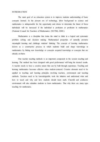INTRODUCTION 
The main goal of an education system is to improve students understanding of basic 
concepts learned. In the present era of technology, labor background to science and 
mathematics is indispensable for the opportunity and choice to determine the future of these 
individuals will be increased if the individual is proficient or proficient in mathematics 
(National Council for Teachers of Mathematics (NCTM), 2000 ). 
Mathematics is a discipline that trains the mind to think in a logical and systematic 
problem solving and decision making. Mathematical properties of naturally promote 
meaningful learning and challenge students' thinking. The concept of learning mathematics 
known as a constructive process in which students build and shape knowledge in 
mathematics by linking new knowledge or concepts acquired knowledge or concepts that are 
already on them. 
One teacher teaching methods is an important component in the session teaching and 
learning. The method has been designed with good performance will bring the desired results. 
A teacher needs to have a creative nature that can be built through experience. Teaching and 
learning mathematics becomes effective when student-centered. Creative elements need to be 
applied in teaching and learning principles involving teachers, environment and teaching 
methods. Teachers need to be knowledgeable, took the initiative and understand what and 
how to teach and why and how students should learn math. Cheerful and conducive 
environment will also stimulate students to learn mathematics. That why there are many type 
teaching for mathematic. 
 