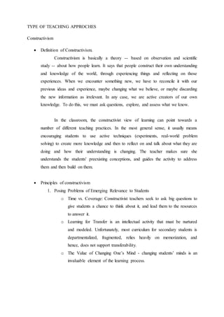 TYPE OF TEACHING APPROCHES 
Constructivism 
 Definition of Constructivism. 
Constructivism is basically a theory -- based on observation and scientific 
study -- about how people learn. It says that people construct their own understanding 
and knowledge of the world, through experiencing things and reflecting on those 
experiences. When we encounter something new, we have to reconcile it with our 
previous ideas and experience, maybe changing what we believe, or maybe discarding 
the new information as irrelevant. In any case, we are active creators of our own 
knowledge. To do this, we must ask questions, explore, and assess what we know. 
In the classroom, the constructivist view of learning can point towards a 
number of different teaching practices. In the most general sense, it usually means 
encouraging students to use active techniques (experiments, real-world problem 
solving) to create more knowledge and then to reflect on and talk about what they are 
doing and how their understanding is changing. The teacher makes sure she 
understands the students' preexisting conceptions, and guides the activity to address 
them and then build on them. 
 Principles of constructivism 
1. Posing Problems of Emerging Relevance to Students 
o Time vs. Coverage: Constructivist teachers seek to ask big questions to 
give students a chance to think about it, and lead them to the resources 
to answer it. 
o Learning for Transfer is an intellectual activity that must be nurtured 
and modeled. Unfortunately, most curriculum for secondary students is 
departmentalized, fragmented, relies heavily on memorization, and 
hence, does not support transferability. 
o The Value of Changing One’s Mind - changing students’ minds is an 
invaluable element of the learning process. 
 