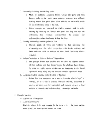 2. Structuring Learning Around Big Ideas 
o Much of traditional education breaks wholes into parts and then 
focuses study on the parts; many students, however, have difficulty 
building wholes from parts. Most of us need to see the whole before 
we are able to make sense of the parts. 
o When concepts are presented as wholes, students seek to make 
meaning by breaking the wholes into parts that they can see and 
understand; they construct (constructivism) the process and 
understanding rather than having it done for them. 
3. Seeking and valuing students points of view 
o Students points of views are windows to their reasoning. The 
acknowledgement that other perspectives exist implies relativity and 
merit, and casts doubt on many of the other “truths” we accept without 
reflection. 
4. Adapt Curriculum to Address Students’ Suppositions 
o This principle implies that teachers need to know the cognitive abilities 
of their students, and then design lessons that challenge these abilities. 
So while we might assume adolescents are functioning at the formal 
operational level, many may still be at the concrete operational level. 
5. Assessing Student Learning in the Context of Teaching 
o Rather than view assessment as a way to determine what is “right” or 
“wrong”, or as a tool to evaluate individual students, assessment is 
used as an entry point for intervention and planning on how to lead 
students to construct new understandings, knowledge and skills. 
 Example question. 
o Application of Integration 
o Area under the curve 
Find the volume if the area bounded by the curve y=x3+1, the x-axis and the 
limits of x=0 and x=3 is rotated around the x-axis. 
 