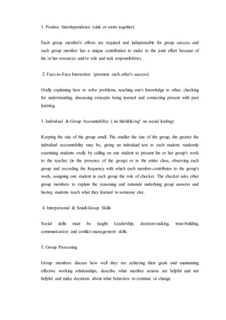 1. Positive Interdependence (sink or swim together) 
Each group member's efforts are required and indispensable for group success and 
each group member has a unique contribution to make to the joint effort because of 
his or her resources and/or role and task responsibilities. 
2. Face-to-Face Interaction (promote each other's success) 
Orally explaining how to solve problems, teaching one's knowledge to other, checking 
for understanding, discussing concepts being learned and connecting present with past 
learning. 
3. Individual & Group Accountability ( no hitchhiking! no social loafing) 
Keeping the size of the group small. The smaller the size of the group, the greater the 
individual accountability may be, giving an individual test to each student, randomly 
examining students orally by calling on one student to present his or her group's work 
to the teacher (in the presence of the group) or to the entire class, observing each 
group and recording the frequency with which each member-contributes to the group's 
work, assigning one student in each group the role of checker. The checker asks other 
group members to explain the reasoning and rationale underlying group answers and 
having students teach what they learned to someone else. 
4. Interpersonal & Small-Group Skills 
Social skills must be taught: Leadership, decision-making, trust-building, 
communication and conflict-management skills. 
5. Group Processing 
Group members discuss how well they are achieving their goals and maintaining 
effective working relationships, describe what member actions are helpful and not 
helpful and make decisions about what behaviors to continue or change. 
 