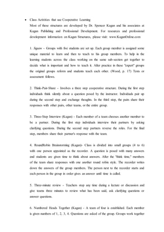 Class Activities that use Cooperative Learning 
Most of these structures are developed by Dr. Spencer Kagan and his associates at 
Kagan Publishing and Professional Development. For resources and professional 
development information on Kagan Structures, please visit: www.KaganOnline.com 
1. Jigsaw - Groups with five students are set up. Each group member is assigned some 
unique material to learn and then to teach to his group members. To help in the 
learning students across the class working on the same sub-section get together to 
decide what is important and how to teach it. After practice in these "expert" groups 
the original groups reform and students teach each other. (Wood, p. 17) Tests or 
assessment follows. 
2. Think-Pair-Share - Involves a three step cooperative structure. During the first step 
individuals think silently about a question posed by the instructor. Individuals pair up 
during the second step and exchange thoughts. In the third step, the pairs share their 
responses with other pairs, other teams, or the entire group. 
3. Three-Step Interview (Kagan) - Each member of a team chooses another member to 
be a partner. During the first step individuals interview their partners by asking 
clarifying questions. During the second step partners reverse the roles. For the final 
step, members share their partner's response with the team. 
4. RoundRobin Brainstorming (Kagan)- Class is divided into small groups (4 to 6) 
with one person appointed as the recorder. A question is posed with many answers 
and students are given time to think about answers. After the "think time," members 
of the team share responses with one another round robin style. The recorder writes 
down the answers of the group members. The person next to the recorder starts and 
each person in the group in order gives an answer until time is called. 
5. Three-minute review - Teachers stop any time during a lecture or discussion and 
give teams three minutes to review what has been said, ask clarifying questions or 
answer questions. 
6. Numbered Heads Together (Kagan) - A team of four is established. Each member 
is given numbers of 1, 2, 3, 4. Questions are asked of the group. Groups work together 
 