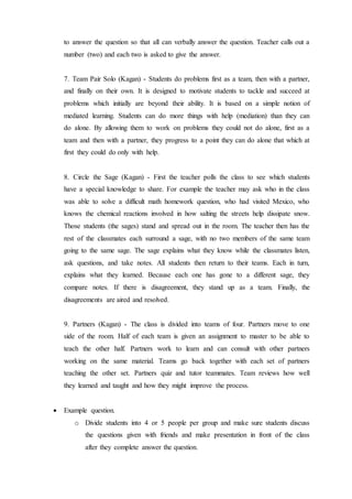 to answer the question so that all can verbally answer the question. Teacher calls out a 
number (two) and each two is asked to give the answer. 
7. Team Pair Solo (Kagan) - Students do problems first as a team, then with a partner, 
and finally on their own. It is designed to motivate students to tackle and succeed at 
problems which initially are beyond their ability. It is based on a simple notion of 
mediated learning. Students can do more things with help (mediation) than they can 
do alone. By allowing them to work on problems they could not do alone, first as a 
team and then with a partner, they progress to a point they can do alone that which at 
first they could do only with help. 
8. Circle the Sage (Kagan) - First the teacher polls the class to see which students 
have a special knowledge to share. For example the teacher may ask who in the class 
was able to solve a difficult math homework question, who had visited Mexico, who 
knows the chemical reactions involved in how salting the streets help dissipate snow. 
Those students (the sages) stand and spread out in the room. The teacher then has the 
rest of the classmates each surround a sage, with no two members of the same team 
going to the same sage. The sage explains what they know while the classmates listen, 
ask questions, and take notes. All students then return to their teams. Each in turn, 
explains what they learned. Because each one has gone to a different sage, they 
compare notes. If there is disagreement, they stand up as a team. Finally, the 
disagreements are aired and resolved. 
9. Partners (Kagan) - The class is divided into teams of four. Partners move to one 
side of the room. Half of each team is given an assignment to master to be able to 
teach the other half. Partners work to learn and can consult with other partners 
working on the same material. Teams go back together with each set of partners 
teaching the other set. Partners quiz and tutor teammates. Team reviews how well 
they learned and taught and how they might improve the process. 
 Example question. 
o Divide students into 4 or 5 people per group and make sure students discuss 
the questions given with friends and make presentation in front of the class 
after they complete answer the question. 
 