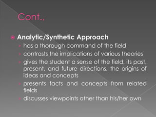  Analytic/Synthetic Approach
› has a thorough command of the field
› contrasts the implications of various theories
› gives the student a sense of the field, its past,
present, and future directions, the origins of
ideas and concepts
› presents facts and concepts from related
fields
› discusses viewpoints other than his/her own
 