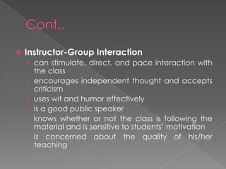  Instructor-Group Interaction
› can stimulate, direct, and pace interaction with
the class
› encourages independent thought and accepts
criticism
› uses wit and humor effectively
› is a good public speaker
› knows whether or not the class is following the
material and is sensitive to students’ motivation
› is concerned about the quality of his/her
teaching
 
