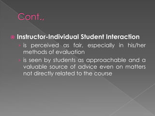  Instructor-Individual Student Interaction
› is perceived as fair, especially in his/her
methods of evaluation
› is seen by students as approachable and a
valuable source of advice even on matters
not directly related to the course
 