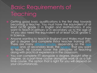  Getting good basic qualifications is the first step towards
becoming a teacher. You must have the equivalent of at
least GCSE grade C in English and Mathematics. If you
want to teach in primary or in secondary up to the age of
14 you also need the equivalent of at least GCSE grade C
in Science.
 Anyone wanting to teach in England and Wales must then
get a degree and complete initial teacher training (ITT).
There are many different routes, depending on the age
group and, at secondary level, the subject that you want
to teach. All courses cover the principles of teaching
along with practical experience in the classroom.
 You can complete ITT alongside a degree, straight after a
degree, as a part-time course alongside work or as a full-
time course. The option that is right for you will depend on
your circumstances.
 