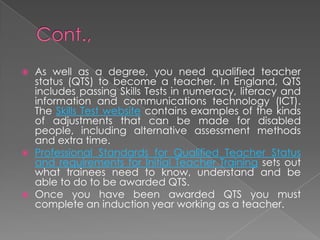  As well as a degree, you need qualified teacher
status (QTS) to become a teacher. In England, QTS
includes passing Skills Tests in numeracy, literacy and
information and communications technology (ICT).
The Skills Test website contains examples of the kinds
of adjustments that can be made for disabled
people, including alternative assessment methods
and extra time.
 Professional Standards for Qualified Teacher Status
and requirements for Initial Teacher Training sets out
what trainees need to know, understand and be
able to do to be awarded QTS.
 Once you have been awarded QTS you must
complete an induction year working as a teacher.
 