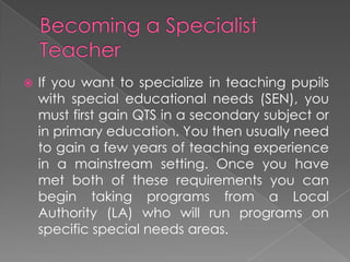  If you want to specialize in teaching pupils
with special educational needs (SEN), you
must first gain QTS in a secondary subject or
in primary education. You then usually need
to gain a few years of teaching experience
in a mainstream setting. Once you have
met both of these requirements you can
begin taking programs from a Local
Authority (LA) who will run programs on
specific special needs areas.
 