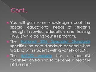  You will gain some knowledge about the
special educational needs of students
through in-service education and training
(INSET) while doing your ITT program.
 The National SEN Specialist Standards
specifies the core standards needed when
working with students with a variety of SEN.
 The BATOD website has a specialist
factsheet on training to become a teacher
of the deaf.
 