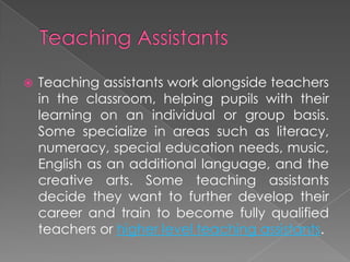  Teaching assistants work alongside teachers
in the classroom, helping pupils with their
learning on an individual or group basis.
Some specialize in areas such as literacy,
numeracy, special education needs, music,
English as an additional language, and the
creative arts. Some teaching assistants
decide they want to further develop their
career and train to become fully qualified
teachers or higher level teaching assistants.
 