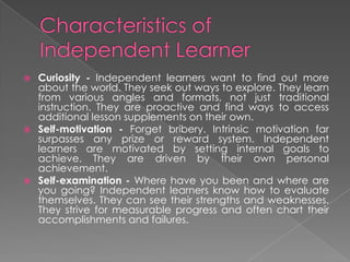  Curiosity - Independent learners want to find out more
about the world. They seek out ways to explore. They learn
from various angles and formats, not just traditional
instruction. They are proactive and find ways to access
additional lesson supplements on their own.
 Self-motivation - Forget bribery. Intrinsic motivation far
surpasses any prize or reward system. Independent
learners are motivated by setting internal goals to
achieve. They are driven by their own personal
achievement.
 Self-examination - Where have you been and where are
you going? Independent learners know how to evaluate
themselves. They can see their strengths and weaknesses.
They strive for measurable progress and often chart their
accomplishments and failures.
 
