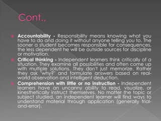  Accountability - Responsibility means knowing what you
have to do and doing it without anyone telling you to. The
sooner a student becomes responsible for consequences,
the less dependent he will be outside sources for discipline
or motivation.
 Critical thinking - Independent learners think critically of a
situation. They examine all possibilities and often come up
with multiple solutions. They don't just memorize. Rather
they ask "why?" and formulate answers based on real-
world observation and intelligent deduction.
 Comprehension with little or no instruction - Independent
learners have an uncanny ability to read, visualize, or
kinesthetically instruct themselves. No matter the topic or
subject studied, an independent learner will find ways to
understand material through application (generally trial-
and-error).
 