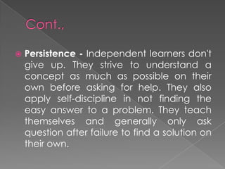  Persistence - Independent learners don't
give up. They strive to understand a
concept as much as possible on their
own before asking for help. They also
apply self-discipline in not finding the
easy answer to a problem. They teach
themselves and generally only ask
question after failure to find a solution on
their own.
 