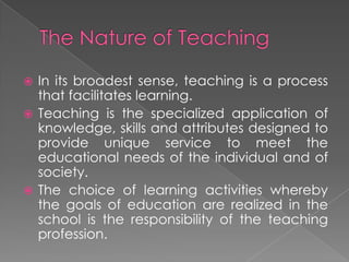  In its broadest sense, teaching is a process
that facilitates learning.
 Teaching is the specialized application of
knowledge, skills and attributes designed to
provide unique service to meet the
educational needs of the individual and of
society.
 The choice of learning activities whereby
the goals of education are realized in the
school is the responsibility of the teaching
profession.
 