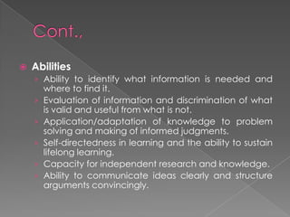  Abilities
› Ability to identify what information is needed and
where to find it.
› Evaluation of information and discrimination of what
is valid and useful from what is not.
› Application/adaptation of knowledge to problem
solving and making of informed judgments.
› Self-directedness in learning and the ability to sustain
lifelong learning.
› Capacity for independent research and knowledge.
› Ability to communicate ideas clearly and structure
arguments convincingly.
 