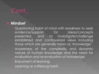  Mindset
› Questioning habit of mind with readiness to seek
evidence/support for ideas/concepts
presented, and to investigate/challenge
established and controversial views including
those which are generally taken as ‘knowledge’.
› Awareness of the complexity and dynamic
nature of human knowledge and the need for
evaluation and re-evaluation of knowledge.
› Enjoyment of learning.
› Learning as a lifelong habit.
 