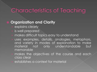  Organization and Clarity
› explains clearly
› is well prepared
› makes difficult topics easy to understand
› uses examples, details, analogies, metaphors,
and variety in modes of explanation to make
material not only understandable but
memorable
› makes the objectives of the course and each
class clear
› establishes a context for material
 