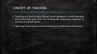 CONCEPT OF TEACHING
▪ Teaching is a face-to-face, formal, direct situation in which the ideas
and instructions pass from one biologically responsive organism to
another in a social matrix.
▪ Teaching is learning-oriented as learning is modification of behavior.
 
