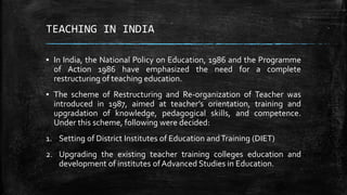 TEACHING IN INDIA
▪ In India, the National Policy on Education, 1986 and the Programme
of Action 1986 have emphasized the need for a complete
restructuring of teaching education.
▪ The scheme of Restructuring and Re-organization of Teacher was
introduced in 1987, aimed at teacher’s orientation, training and
upgradation of knowledge, pedagogical skills, and competence.
Under this scheme, following were decided:
1. Setting of District Institutes of Education andTraining (DIET)
2. Upgrading the existing teacher training colleges education and
development of institutes ofAdvanced Studies in Education.
 