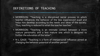 DEFINITIONS OF TEACHING
▪ MORRISON: “Teaching is a disciplined social process in which
teacher influences the behavior of the less experienced pupil and
helps him develop according to the needs and ideas of the society.
Thus, teaching is reduced to what the teacher teaches”.
▪ MORRISON: “Teaching is an intimate contact between a more
mature personality and a less mature one which is designed to
further the education of the latter”.
▪ N L GAGE: “Teaching is a form of interpersonal influence aimed at
changing the behavior potential of another person”.
 