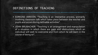 DEFINITIONS OF TEACHING
▪ EDMUND AMIDON: “Teaching is an interactive process, primarily
involving classroom talk which takes place between the teacher and
pupils and occurs during definable activities”.
▪ JOHN BRUBACHER: “Teaching is an arrangement and manipulation
of a situation in which there are gaps and obstructions which an
individual will seek to overcome and from which he will learn in the
course of doing so”.
 