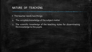 NATURE OF TEACHING
▪ The teacher needs two things:
1. The complete knowledge of the subject matter
2. The scientific knowledge of the teaching styles for disseminating
the knowledge to the pupils
 