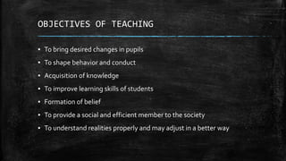 OBJECTIVES OF TEACHING
▪ To bring desired changes in pupils
▪ To shape behavior and conduct
▪ Acquisition of knowledge
▪ To improve learning skills of students
▪ Formation of belief
▪ To provide a social and efficient member to the society
▪ To understand realities properly and may adjust in a better way
 