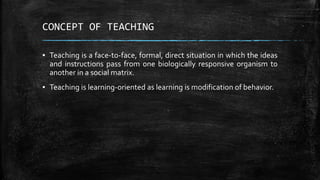 CONCEPT OF TEACHING
▪ Teaching is a face-to-face, formal, direct situation in which the ideas
and instructions pass from o...