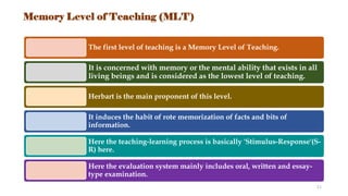 Memory Level of Teaching (MLT)
The first level of teaching is a Memory Level of Teaching.
It is concerned with memory or the mental ability that exists in all
living beings and is considered as the lowest level of teaching.
Herbart is the main proponent of this level.
It induces the habit of rote memorization of facts and bits of
information.
Here the teaching-learning process is basically 'Stimulus-Response'(S-
R) here.
Here the evaluation system mainly includes oral, written and essay-
type examination.
11
 