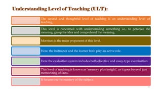 Understanding Level of Teaching (ULT):
The second and thoughtful level of teaching is an understanding level of
teaching.
This level is concerned with understanding something i.e., to perceive the
meaning, grasp the idea and comprehend the meaning.
Morrison is the main proponent of this level.
Here, the instructor and the learner both play an active role.
Here the evaluation system includes both objective and essay-type examination.
This level of teaching is known as ‘memory plus insight’, as it goes beyond just
memorizing of facts.
It focuses on the mastery of the subject.
12
 