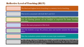 Reflective Level of Teaching (RLT)
The third and highest level of teaching is a memory level of teaching.
This level is concerned with both MLT and ULT.
Here the teacher thinks over their teaching practices, analyzing how to teach and
how the learning process can be changed or improved for better learning
outcomes.
Hunt is the main proponent of this level.
Here the students occupy the primary place and teacher assumes the secondary
place.
Here the evaluation system includes an essay-type examination.
The aim of this teaching is to develop a reflective power of learning such that
this teaching can assist to solve problems by reasoning, logic and imagination,
and lead successful and happy lives.
13
 