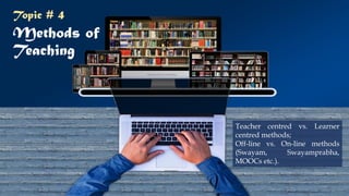 Methods of
Teaching
Teacher centred vs. Learner
centred methods;
Off-line vs. On-line methods
(Swayam, Swayamprabha,
MOOCs etc.).
Topic # 4
21
 