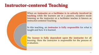 Instructor-centered Teaching
When an instructor or a facilitator is in actively involved in
teaching while the learners are in a passive, receptive mode
listening as the instructor or a facilitator teaches is known as
instructor-centered Teaching.
In this teaching, an instructor is fully responsible for what is
taught and how it is learned.
The learner is fully dependent upon the instructor for all
learning. Here the instructor is responsible for the process of
evaluation.
22
 