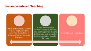 Learner-centered Teaching
When a student or a learner
is more emphasized in a
classroom than others is
known as learner-centered
teaching.
It also involves each
student's interests, abilities,
and learning styles, placing
the learning instructors for
individuals rather than for
the class.
It includes self-evaluation.
23
 